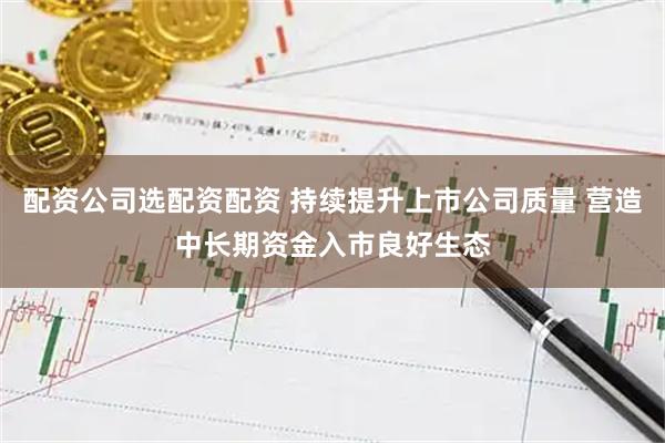 配资公司选配资配资 持续提升上市公司质量 营造中长期资金入市良好生态