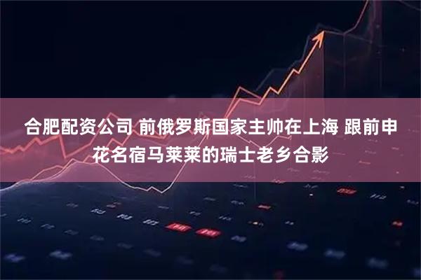 合肥配资公司 前俄罗斯国家主帅在上海 跟前申花名宿马莱莱的瑞士老乡合影