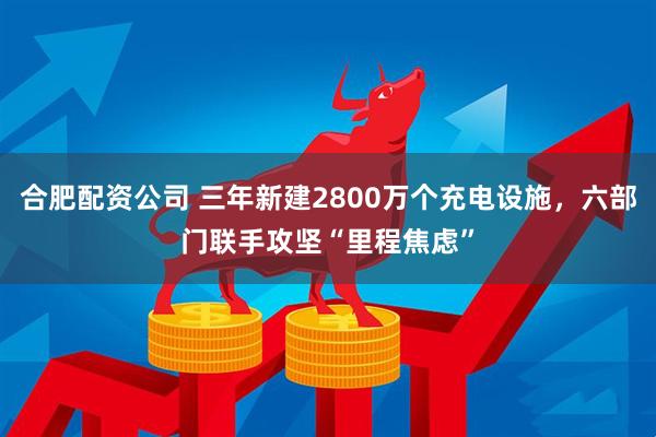 合肥配资公司 三年新建2800万个充电设施，六部门联手攻坚“里程焦虑”