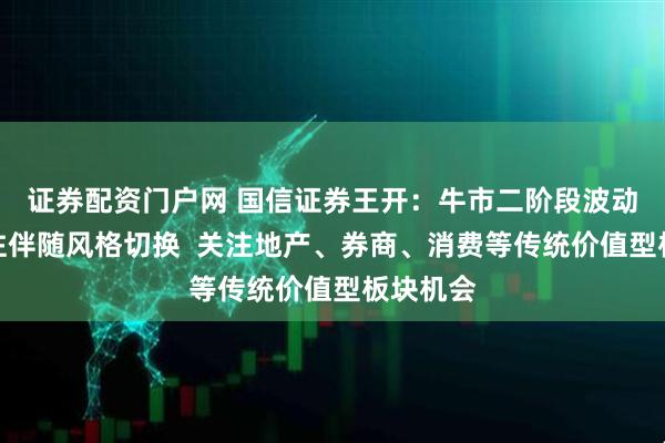 证券配资门户网 国信证券王开：牛市二阶段波动加剧往往伴随风格切换  关注地产、券商、消费等传统价值型板块机会