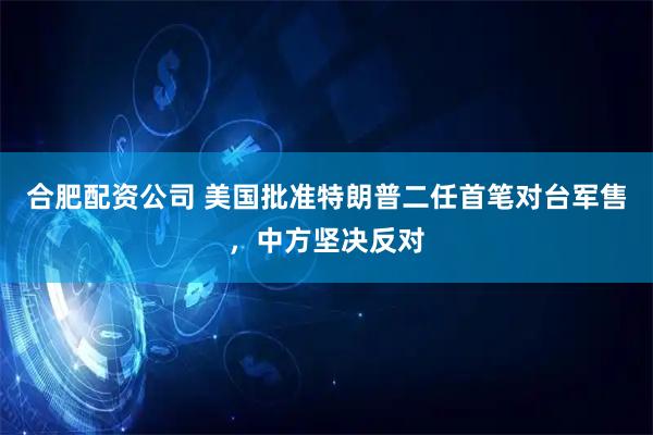 合肥配资公司 美国批准特朗普二任首笔对台军售,中方坚决反对