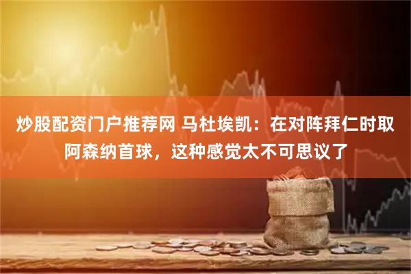 炒股配资门户推荐网 马杜埃凯：在对阵拜仁时取阿森纳首球，这种感觉太不可思议了