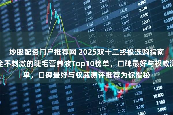 炒股配资门户推荐网 2025双十二终极选购指南:实测有效且安全不刺激的睫毛营养液Top10榜单,口碑最好与权威测评推荐为你揭秘