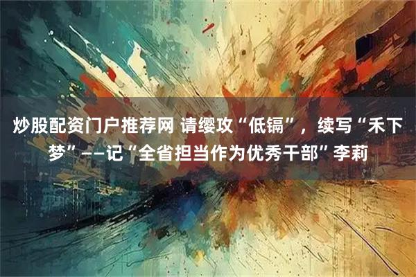 炒股配资门户推荐网 请缨攻“低镉”,续写“禾下梦”——记“全省担当作为优秀干部”李莉