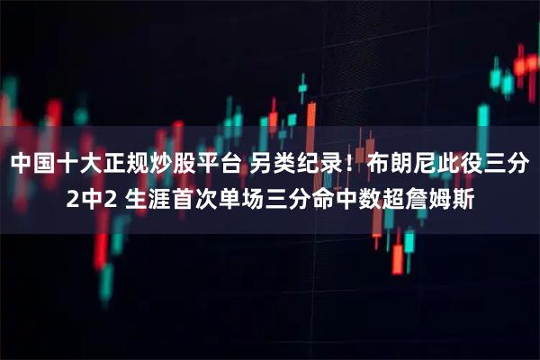 中国十大正规炒股平台 另类纪录！布朗尼此役三分2中2 生涯首次单场三分命中数超詹姆斯