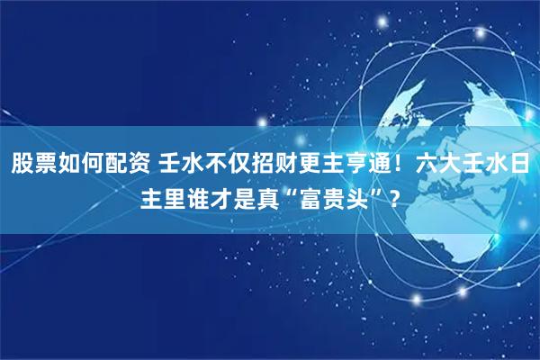 股票如何配资 壬水不仅招财更主亨通！六大壬水日主里谁才是真“富贵头”？
