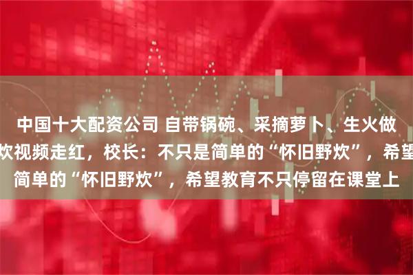 中国十大配资公司 自带锅碗、采摘萝卜、生火做饭，四川一高中学生野炊视频走红，校长：不只是简单的“怀旧野炊”，希望教育不只停留在课堂上