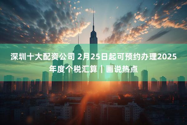 深圳十大配资公司 2月25日起可预约办理2025年度个税汇算｜画说热点