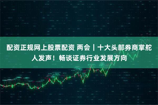 配资正规网上股票配资 两会｜十大头部券商掌舵人发声！畅谈证券行业发展方向