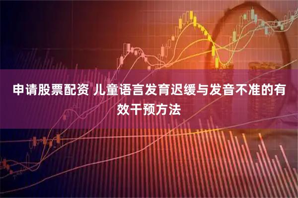 申请股票配资 儿童语言发育迟缓与发音不准的有效干预方法