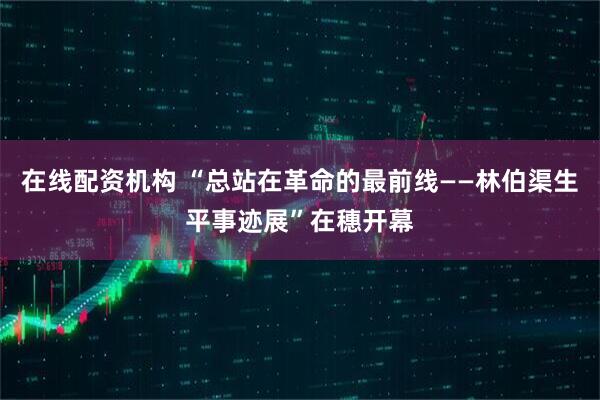 在线配资机构 “总站在革命的最前线——林伯渠生平事迹展”在穗开幕