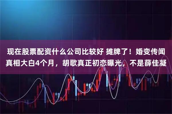 现在股票配资什么公司比较好 摊牌了！婚变传闻真相大白4个月，胡歌真正初恋曝光，不是薛佳凝