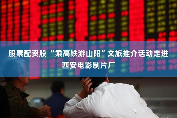 股票配资股 “乘高铁游山阳”文旅推介活动走进西安电影制片厂