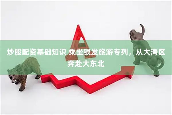 炒股配资基础知识 乘坐银发旅游专列，从大湾区奔赴大东北