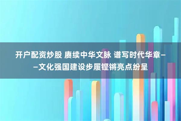 开户配资炒股 赓续中华文脉 谱写时代华章——文化强国建设步履铿锵亮点纷呈