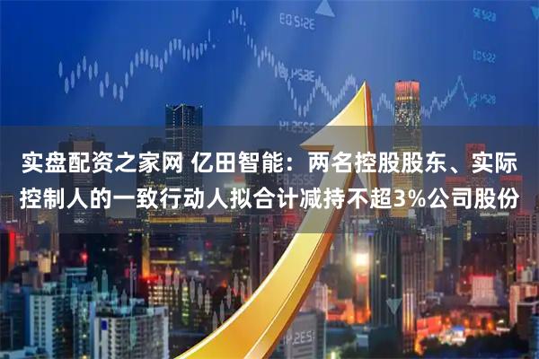 实盘配资之家网 亿田智能：两名控股股东、实际控制人的一致行动人拟合计减持不超3%公司股份
