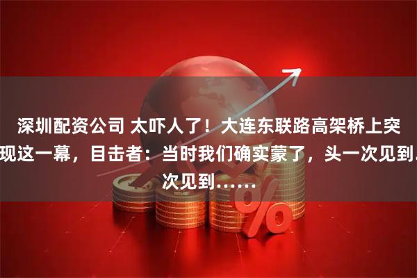 深圳配资公司 太吓人了！大连东联路高架桥上突然出现这一幕，目击者：当时我们确实蒙了，头一次见到……