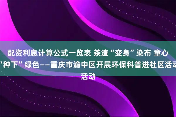 配资利息计算公式一览表 茶渣“变身”染布 童心“种下”绿色——重庆市渝中区开展环保科普进社区活动