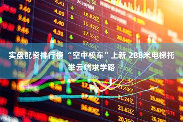 实盘配资排行榜 “空中校车”上新 288米电梯托举云端求学路