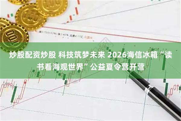 炒股配资炒股 科技筑梦未来 2026海信冰箱“读书看海观世界”公益夏令营开营